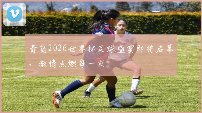 青岛2026世界杯足球盛宴即将启幕，激情点燃每一刻