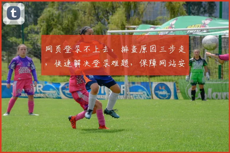 网页登录不上去，排查原因三步走，快速解决登录难题，保障网站安全稳定运行，提升用户体验
