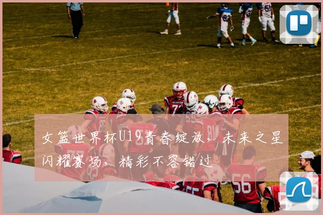 女篮世界杯U19青春绽放，未来之星闪耀赛场，精彩不容错过
