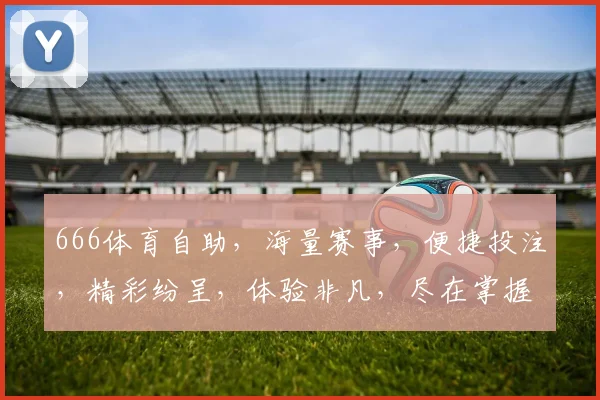 666体育自助，海量赛事，便捷投注，精彩纷呈，体验非凡，尽在掌握，一触即达